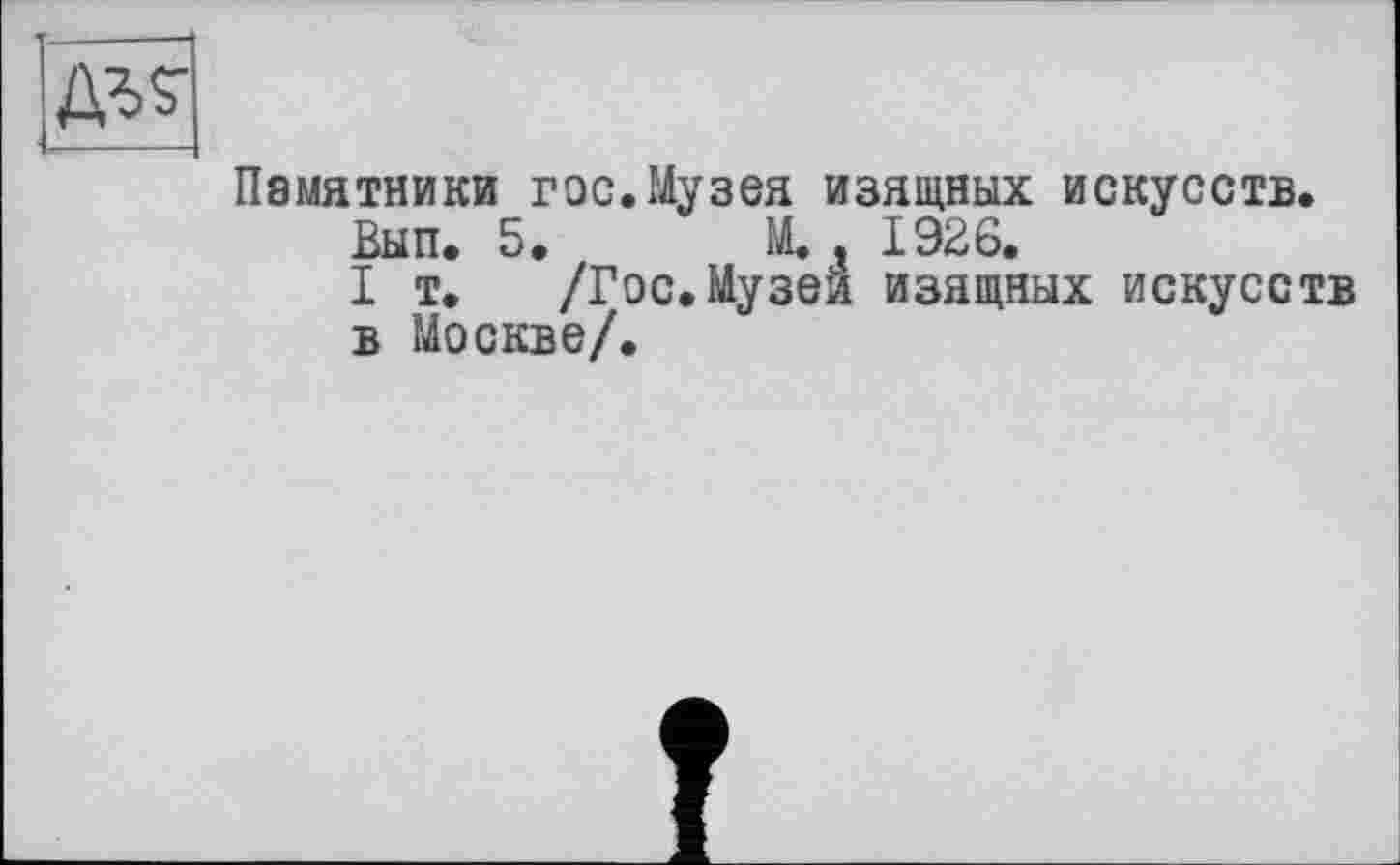 ﻿Памятники гос.Музея изящных искусств.
Вып. 5. М. , 1926.
I т. /Гос.Музеи изящных искусств в Москве/.